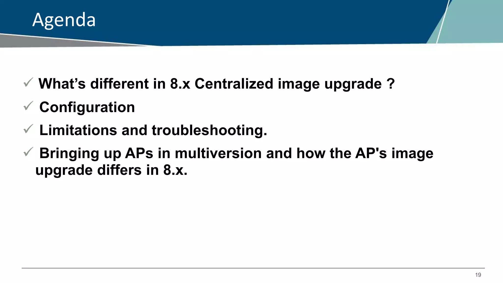 19
Agenda
 What’s different in 8.x Centralized image upgrade ?
 Configuration
 Limitations and troubleshooting.
 Bringing up APs in multiversion and how the AP's image
upgrade differs in 8.x.
 