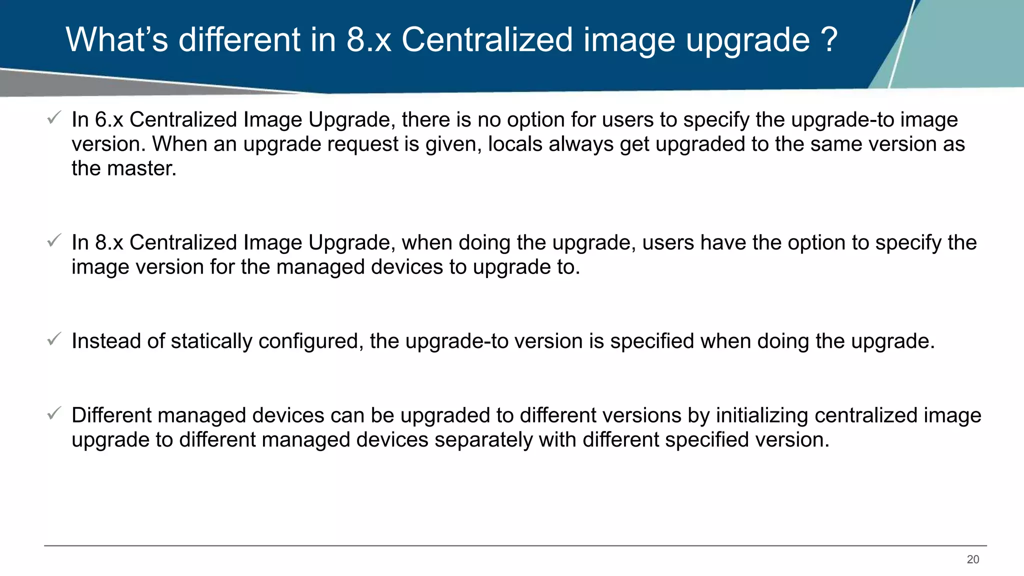 20
What’s different in 8.x Centralized image upgrade ?
 In 6.x Centralized Image Upgrade, there is no option for users to specify the upgrade-to image
version. When an upgrade request is given, locals always get upgraded to the same version as
the master.
 In 8.x Centralized Image Upgrade, when doing the upgrade, users have the option to specify the
image version for the managed devices to upgrade to.
 Instead of statically configured, the upgrade-to version is specified when doing the upgrade.
 Different managed devices can be upgraded to different versions by initializing centralized image
upgrade to different managed devices separately with different specified version.
 