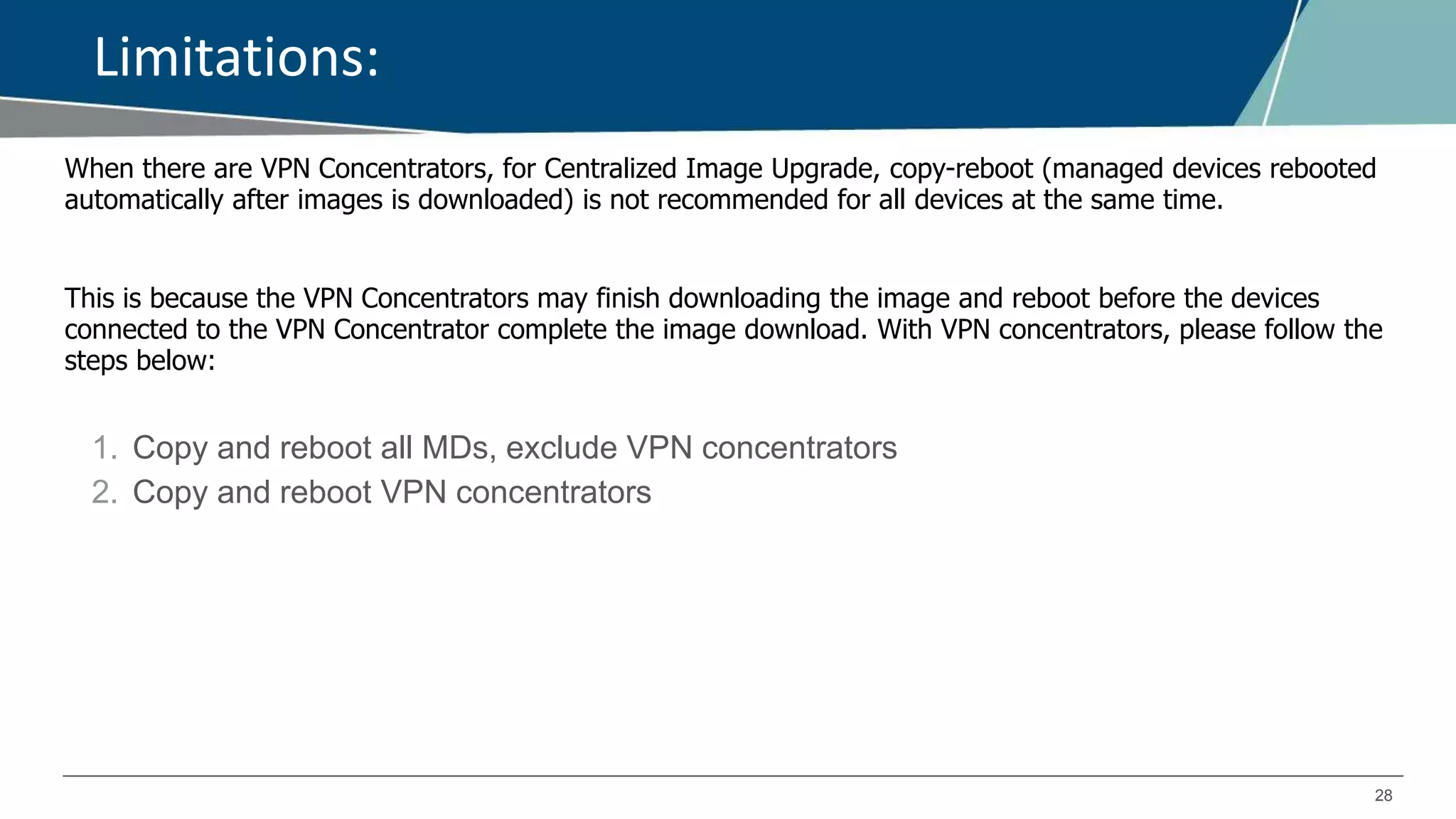 28
Limitations:
When there are VPN Concentrators, for Centralized Image Upgrade, copy-reboot (managed devices rebooted
automatically after images is downloaded) is not recommended for all devices at the same time.
This is because the VPN Concentrators may finish downloading the image and reboot before the devices
connected to the VPN Concentrator complete the image download. With VPN concentrators, please follow the
steps below:
1. Copy and reboot all MDs, exclude VPN concentrators
2. Copy and reboot VPN concentrators
 