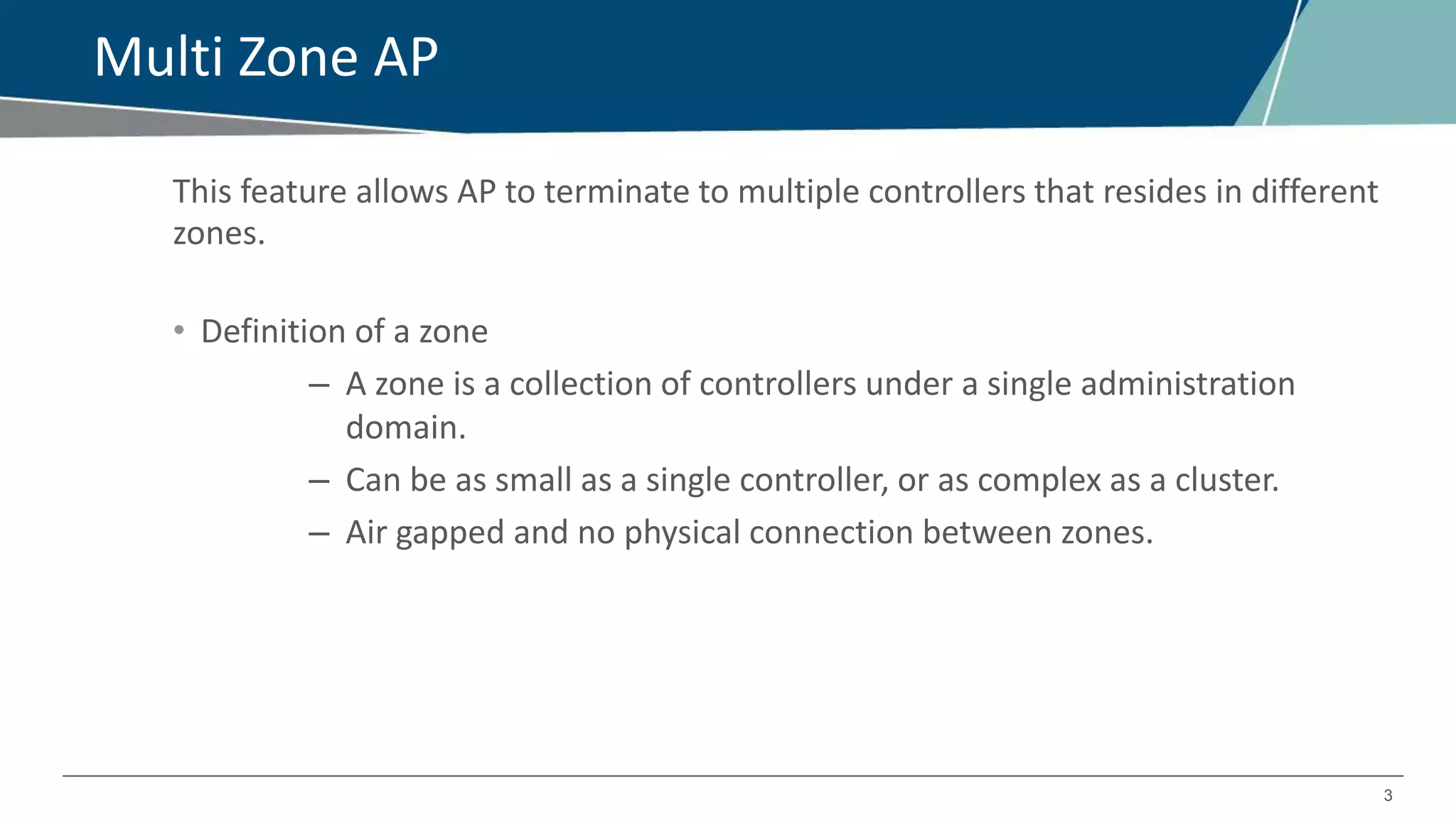 3
Multi Zone AP
This feature allows AP to terminate to multiple controllers that resides in different
zones.
• Definition of a zone
– A zone is a collection of controllers under a single administration
domain.
– Can be as small as a single controller, or as complex as a cluster.
– Air gapped and no physical connection between zones.
 