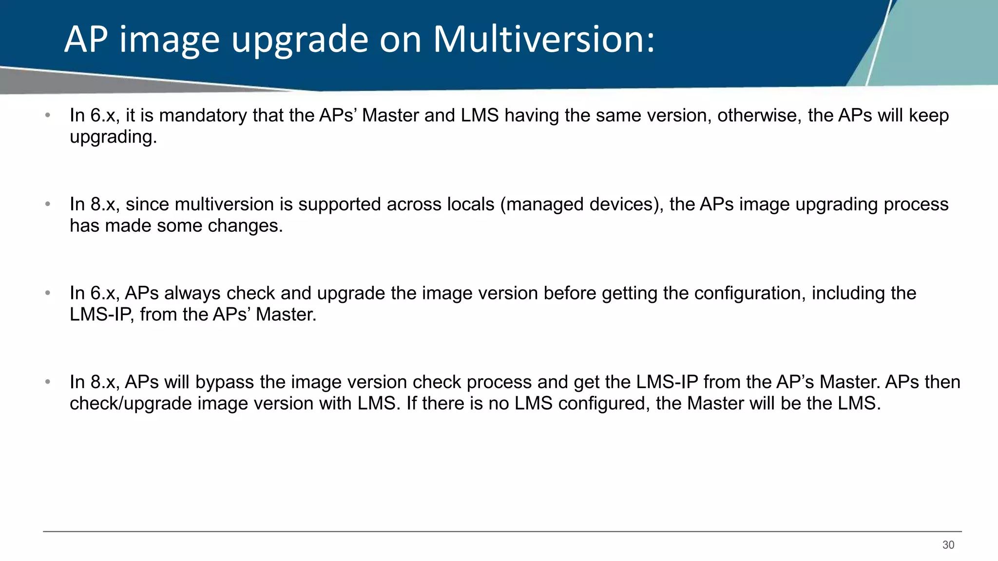 30
AP image upgrade on Multiversion:
• In 6.x, it is mandatory that the APs’ Master and LMS having the same version, otherwise, the APs will keep
upgrading.
• In 8.x, since multiversion is supported across locals (managed devices), the APs image upgrading process
has made some changes.
• In 6.x, APs always check and upgrade the image version before getting the configuration, including the
LMS-IP, from the APs’ Master.
• In 8.x, APs will bypass the image version check process and get the LMS-IP from the AP’s Master. APs then
check/upgrade image version with LMS. If there is no LMS configured, the Master will be the LMS.
 