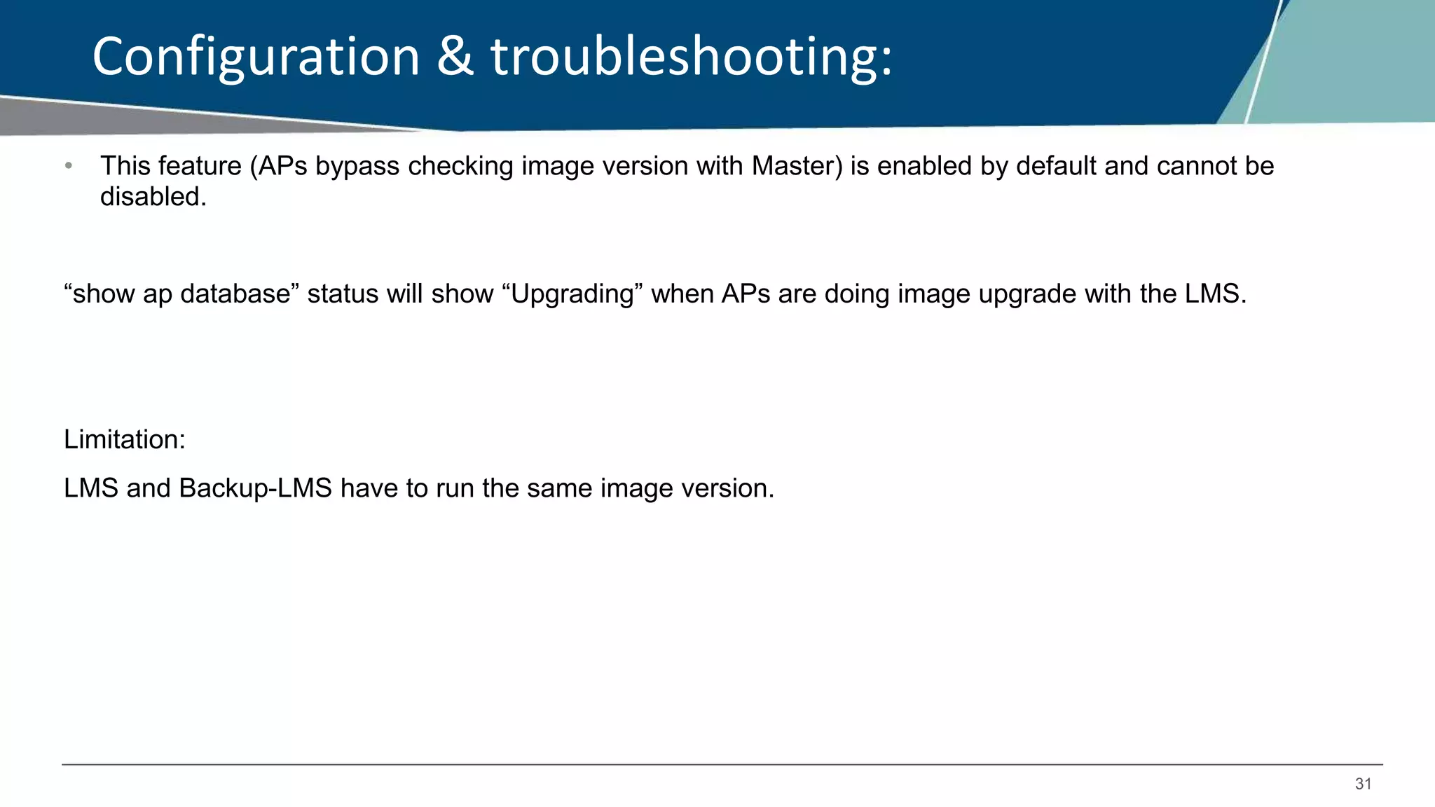 31
Configuration & troubleshooting:
• This feature (APs bypass checking image version with Master) is enabled by default and cannot be
disabled.
“show ap database” status will show “Upgrading” when APs are doing image upgrade with the LMS.
Limitation:
LMS and Backup-LMS have to run the same image version.
 