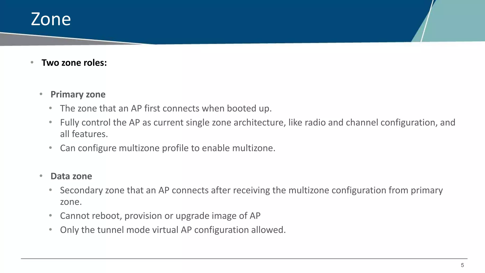 5
Zone
• Two zone roles:
• Primary zone
• The zone that an AP first connects when booted up.
• Fully control the AP as current single zone architecture, like radio and channel configuration, and
all features.
• Can configure multizone profile to enable multizone.
• Data zone
• Secondary zone that an AP connects after receiving the multizone configuration from primary
zone.
• Cannot reboot, provision or upgrade image of AP
• Only the tunnel mode virtual AP configuration allowed.
 