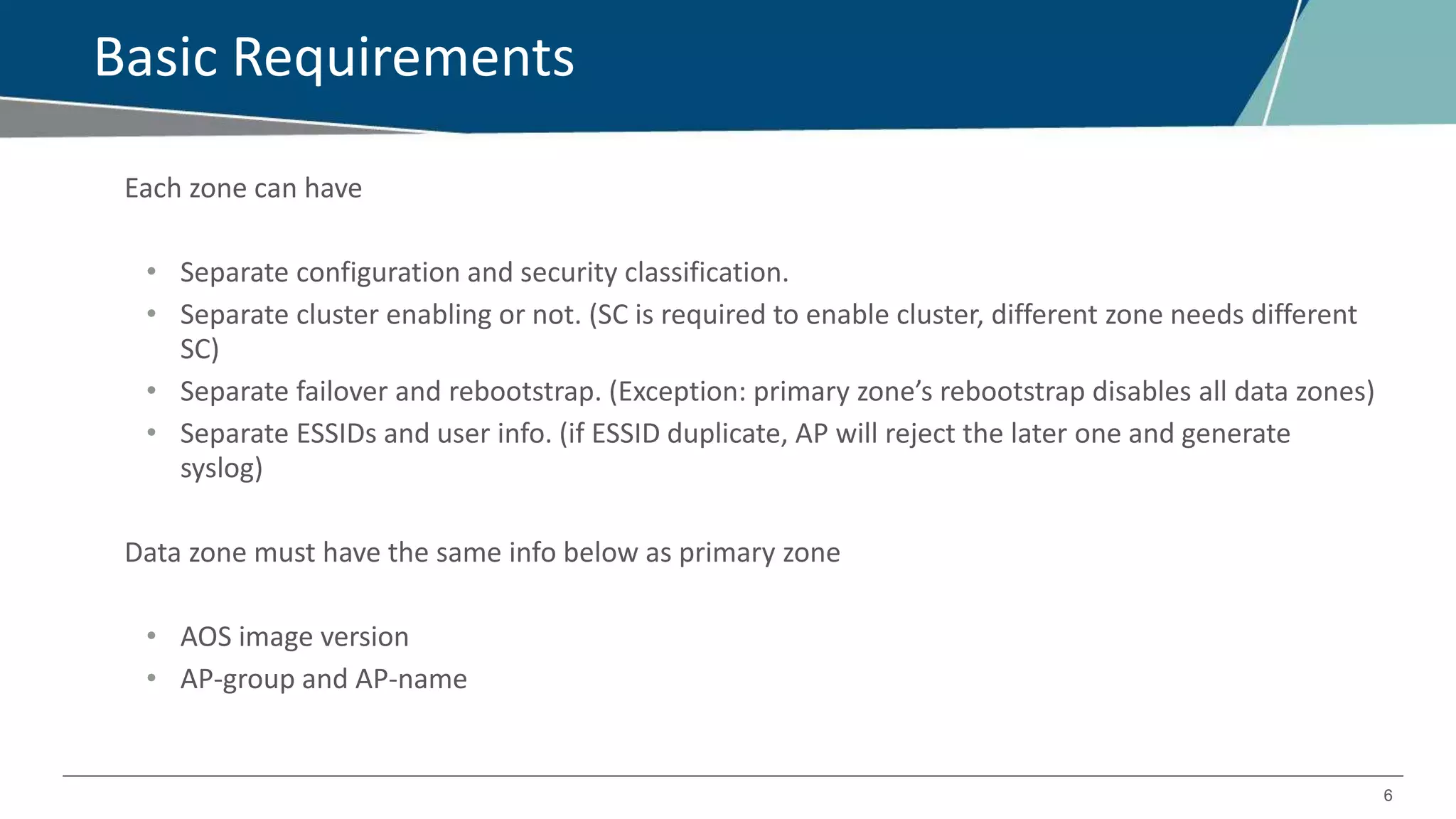 6
Basic Requirements
Each zone can have
• Separate configuration and security classification.
• Separate cluster enabling or not. (SC is required to enable cluster, different zone needs different
SC)
• Separate failover and rebootstrap. (Exception: primary zone’s rebootstrap disables all data zones)
• Separate ESSIDs and user info. (if ESSID duplicate, AP will reject the later one and generate
syslog)
Data zone must have the same info below as primary zone
• AOS image version
• AP-group and AP-name
 