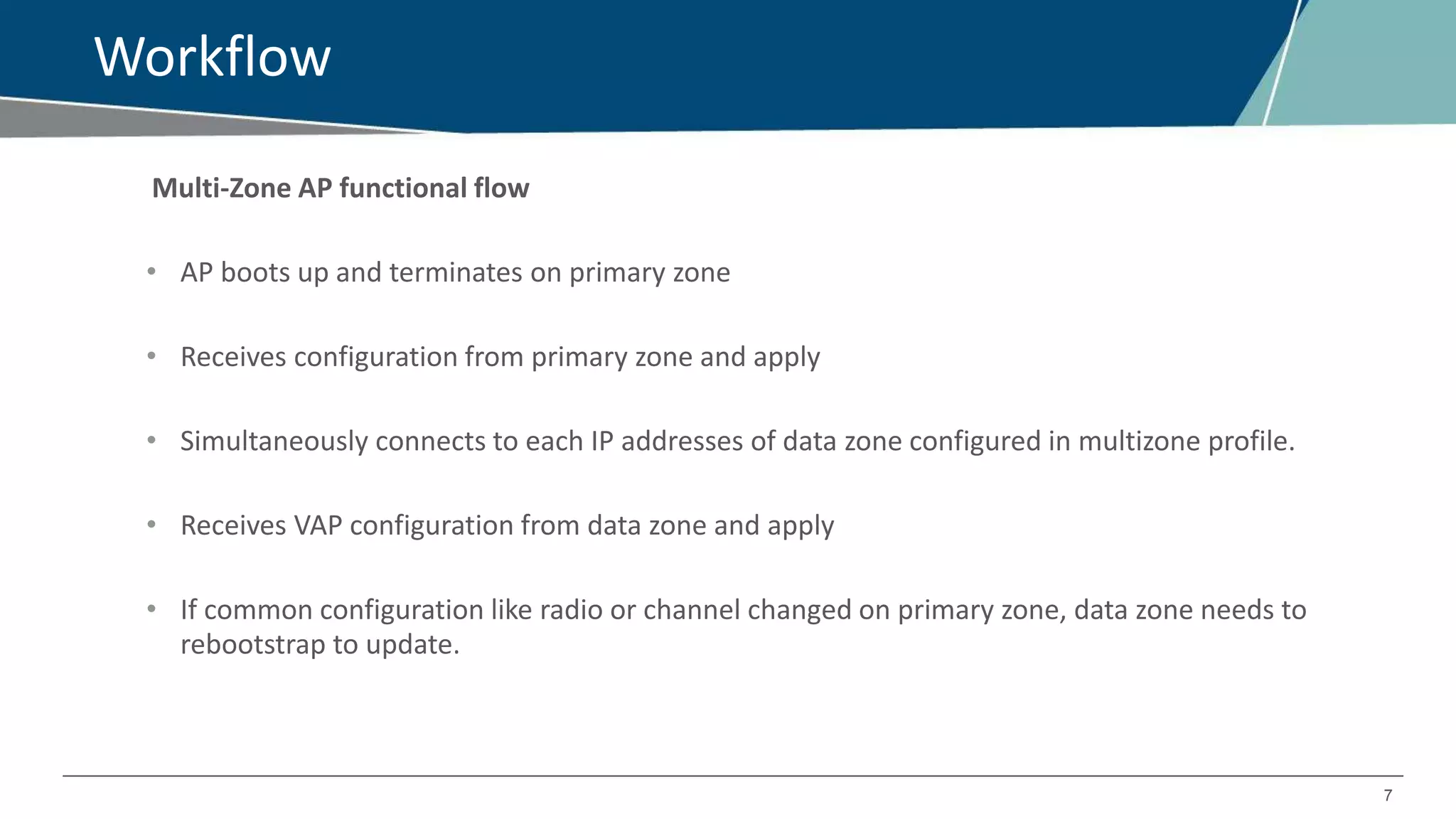 7
Workflow
Multi-Zone AP functional flow
• AP boots up and terminates on primary zone
• Receives configuration from primary zone and apply
• Simultaneously connects to each IP addresses of data zone configured in multizone profile.
• Receives VAP configuration from data zone and apply
• If common configuration like radio or channel changed on primary zone, data zone needs to
rebootstrap to update.
 