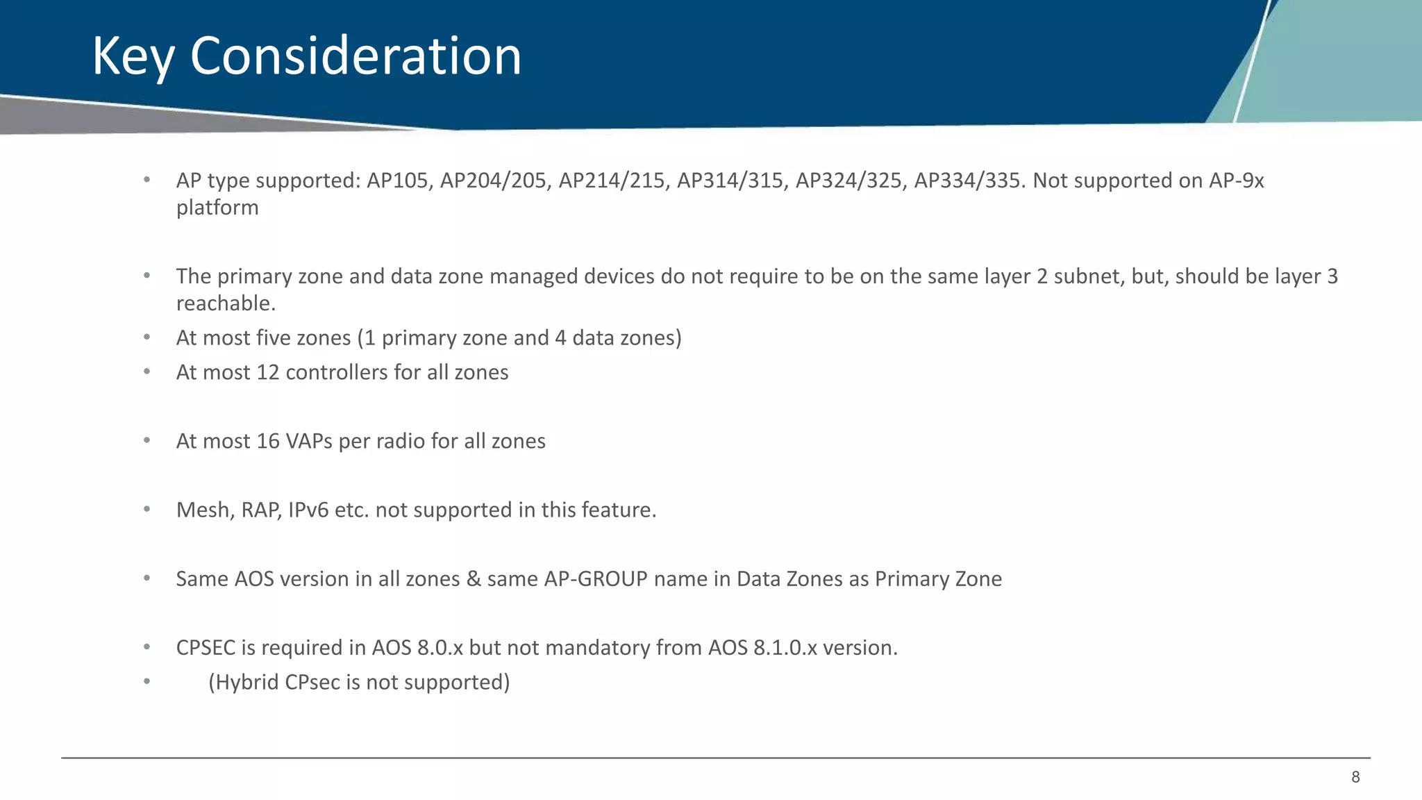 8
Key Consideration
• AP type supported: AP105, AP204/205, AP214/215, AP314/315, AP324/325, AP334/335. Not supported on AP-9x
platform
• The primary zone and data zone managed devices do not require to be on the same layer 2 subnet, but, should be layer 3
reachable.
• At most five zones (1 primary zone and 4 data zones)
• At most 12 controllers for all zones
• At most 16 VAPs per radio for all zones
• Mesh, RAP, IPv6 etc. not supported in this feature.
• Same AOS version in all zones & same AP-GROUP name in Data Zones as Primary Zone
• CPSEC is required in AOS 8.0.x but not mandatory from AOS 8.1.0.x version.
• (Hybrid CPsec is not supported)
 