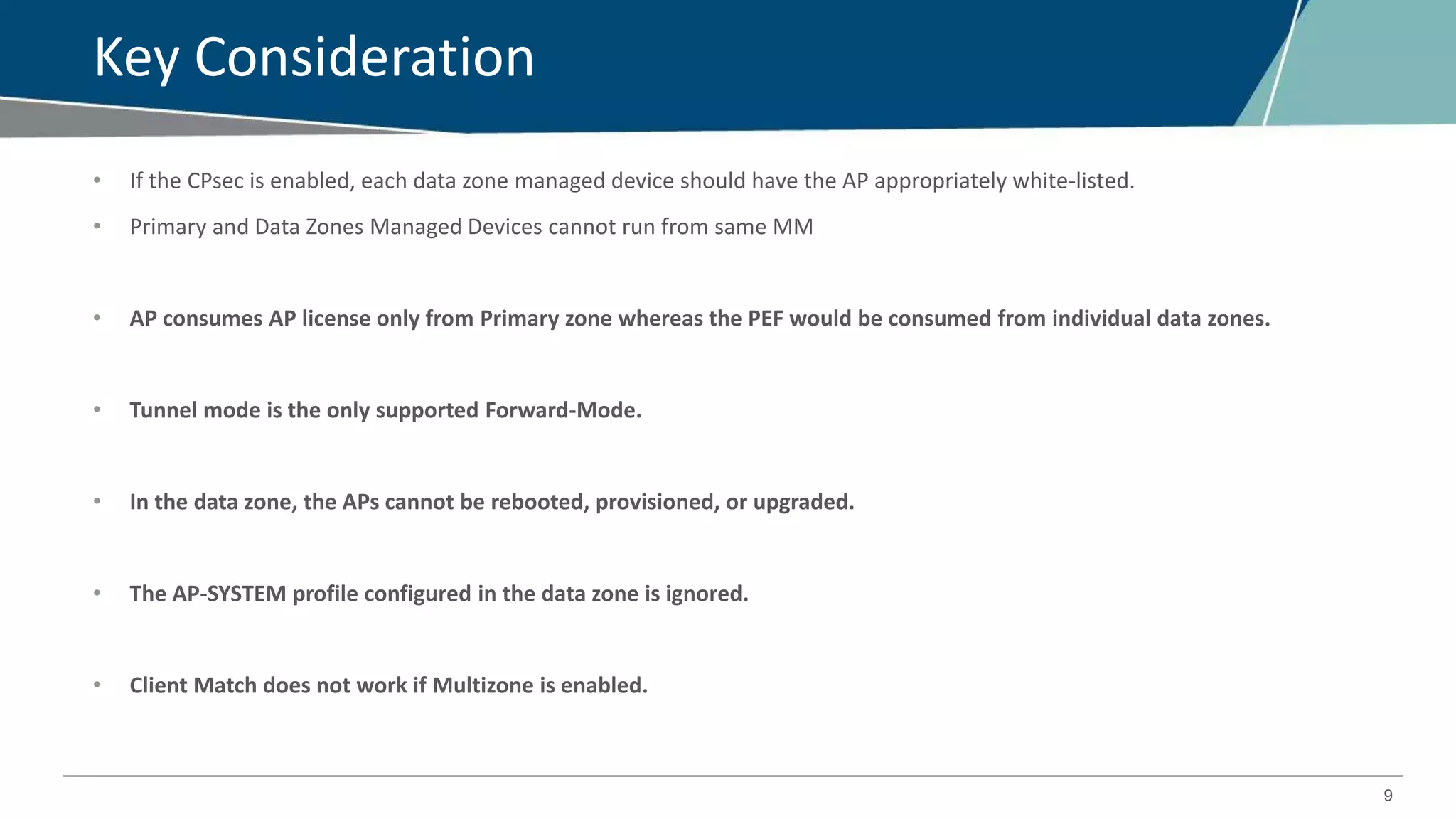 9
Key Consideration
• If the CPsec is enabled, each data zone managed device should have the AP appropriately white-listed.
• Primary and Data Zones Managed Devices cannot run from same MM
• AP consumes AP license only from Primary zone whereas the PEF would be consumed from individual data zones.
• Tunnel mode is the only supported Forward-Mode.
• In the data zone, the APs cannot be rebooted, provisioned, or upgraded.
• The AP-SYSTEM profile configured in the data zone is ignored.
• Client Match does not work if Multizone is enabled.
 