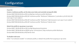 12
Configuration
From CLI:
Create a multizone profile, set the data zone index and controller-ip (specific MD)
(Aruba-MM)^[00:0b:86:b8:aa:90] (config) #ap multizone-profile Multizone
(Aruba-MM)^[00:0b:86:b8:aa:90] (AP multizone profile "Multizone") #datazone 1 controller-ip 10.29.162.245
num-vaps 3 num-nodes 3
(Aruba-MM)^[00:0b:86:b8:aa:90] (AP multizone profile "Multizone") #primaryzone num-vaps 3 num-nodes3
(Aruba-MM)^[00:0b:86:b8:aa:90] (AP multizone profile "Multizone") #write mem
Attach the profile to ap-group or ap-name
(Aruba-MM)^ [00:0b:86:b8:aa:90] (config) #ap-group primaryzone
(Aruba-MM)^ [00:0b:86:b8:aa:90](AP group "primaryzone") #ap-multizone-profile Multizone
(Aruba-MM)^[00:0b:86:b8:aa:90] #write mem
To disable multi-zone
Either “no multizone-enable” in multizone profile, or detach the profile from ap-group or ap-name
 
