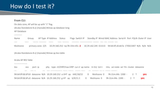 15
How do I test it?
From CLI:
On data zone, AP will be up with “z” flag
(Aruba-Standalone-8.x) [mynode] #show ap database long
AP Database
-----------
Name Group AP Type IP Address Status Flags Switch IP Standby IP Wired MAC Address Serial # Port FQLN Outer IP User
---- ----- ------- ---------- ------ ----- --------- ---------- ----------------- -------- ---- ---- -------- ----
Multizone primary-zone 225 10.29.160.252 Up 9h:33m:45s z 10.29.162.245 0.0.0.0 94:b4:0f:c8:dd:fa CT0421407 N/A N/A N/A
(Aruba-Standalone-8.x) [mynode] #show ap bss-table
Aruba AP BSS Table
------------------
bss ess port ip phy type ch/EIRP/max-EIRP cur-cl ap name in-t(s) tot-t mtu acl-state acl fm cluster datazone
--- --- ---- -- --- ---- ---------------- ------ ------- ------- ----- --- --------- --- -- ------- --------
94:b4:0f:0d:df:b5 datazone N/A 10.29.160.252 a-VHT ap 64E/18/22 0 Multizone 0 9h:31m:44s 1500 - 2 T yes
94:b4:0f:0d:df:a5 datazone N/A 10.29.160.252 g-HT ap 6/9/21.5 0 Multizone 0 9h:31m:44s 1500 - 2 T yes
 