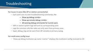 16
Troubleshooting
For issues in zone (like AP or station connectivity)
• Each zone uses its own troubleshooting commands, like
– Show ap debug <cmds>
– Show ap remote debug <cmds>
– All existing debug commands for tunnel users
• VAP or station system logs will sent to corresponding zone.
• Logs for common info like radio are only seen from primary zone.
• Sapd_debug_log can be seen from AP console or primary syslog.
For multi-zone config issue
• “show ap debug multizone ap-name <name>” displays the multizone config received on AP.
 