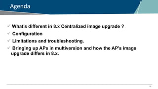19
Agenda
 What’s different in 8.x Centralized image upgrade ?
 Configuration
 Limitations and troubleshooting.
 Bringing up APs in multiversion and how the AP's image
upgrade differs in 8.x.
 