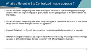 20
What’s different in 8.x Centralized image upgrade ?
 In 6.x Centralized Image Upgrade, there is no option for users to specify the upgrade-to image
version. When an upgrade request is given, locals always get upgraded to the same version as
the master.
 In 8.x Centralized Image Upgrade, when doing the upgrade, users have the option to specify the
image version for the managed devices to upgrade to.
 Instead of statically configured, the upgrade-to version is specified when doing the upgrade.
 Different managed devices can be upgraded to different versions by initializing centralized image
upgrade to different managed devices separately with different specified version.
 