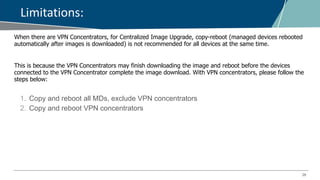 28
Limitations:
When there are VPN Concentrators, for Centralized Image Upgrade, copy-reboot (managed devices rebooted
automatically after images is downloaded) is not recommended for all devices at the same time.
This is because the VPN Concentrators may finish downloading the image and reboot before the devices
connected to the VPN Concentrator complete the image download. With VPN concentrators, please follow the
steps below:
1. Copy and reboot all MDs, exclude VPN concentrators
2. Copy and reboot VPN concentrators
 