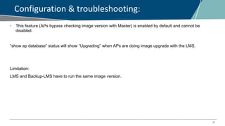 31
Configuration & troubleshooting:
• This feature (APs bypass checking image version with Master) is enabled by default and cannot be
disabled.
“show ap database” status will show “Upgrading” when APs are doing image upgrade with the LMS.
Limitation:
LMS and Backup-LMS have to run the same image version.
 