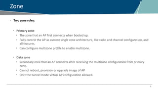 5
Zone
• Two zone roles:
• Primary zone
• The zone that an AP first connects when booted up.
• Fully control the AP as current single zone architecture, like radio and channel configuration, and
all features.
• Can configure multizone profile to enable multizone.
• Data zone
• Secondary zone that an AP connects after receiving the multizone configuration from primary
zone.
• Cannot reboot, provision or upgrade image of AP
• Only the tunnel mode virtual AP configuration allowed.
 