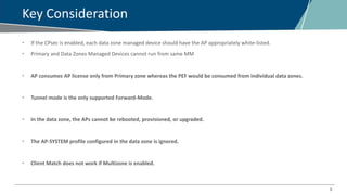 9
Key Consideration
• If the CPsec is enabled, each data zone managed device should have the AP appropriately white-listed.
• Primary and Data Zones Managed Devices cannot run from same MM
• AP consumes AP license only from Primary zone whereas the PEF would be consumed from individual data zones.
• Tunnel mode is the only supported Forward-Mode.
• In the data zone, the APs cannot be rebooted, provisioned, or upgraded.
• The AP-SYSTEM profile configured in the data zone is ignored.
• Client Match does not work if Multizone is enabled.
 