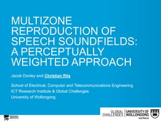 MULTIZONE
REPRODUCTION OF
SPEECH SOUNDFIELDS:
A PERCEPTUALLY
WEIGHTED APPROACH
Jacob Donley and Christian Ritz
School of Electrical, Computer and Telecommunications Engineering
ICT Research Institute & Global Challenges
University of Wollongong
 