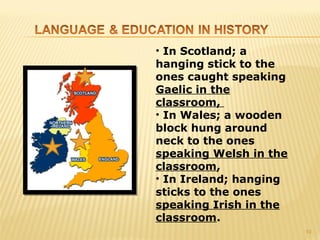 • In Scotland; a
hanging stick to the
ones caught speaking
Gaelic in the
classroom,
• In Wales; a wooden
block hung around
neck to the ones
speaking Welsh in the
classroom,
• In Ireland; hanging
sticks to the ones
speaking Irish in the
classroom.
                        10
 