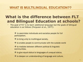 What is the difference between FLT
and Bilingual Education at schools?
    The goal of FLT is to learn additional language but the goals of bilingual
     education is as follows (Ferguson et al., 1977):


          to assimilate individuals and socialize people for full
         participation,
          to bring unity to multilingual society,
          to enable people to communicate with the outside world
          to mediate between different political & linguistic
         communities,
          to give equal status to languages of unequal status,
          to deepen an understanding of language and culture,
                                                                                  12
 