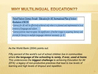 As the World Bank (2004) points out:
 
Fifty percent of the world’s out of school children live in communities
where the language of the schooling is rarely, if ever, used at home.
This underscores the biggest challenge to achieving Education for All
(EFA): a legacy of non-productive practices that lead to low levels of
learning and high levels of dropout and repetition.
 
                                                                          13
 