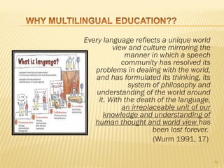 Every language reflects a unique world
          view and culture mirroring the
              manner in which a speech
             community has resolved its
   problems in dealing with the world,
   and has formulated its thinking, its
               system of philosophy and
    understanding of the world around
     it. With the death of the language,
             an irreplaceable unit of our
       knowledge and understanding of
   human thought and world view has
                       been lost forever.
                       (Wurm 1991, 17)

                                            14
 