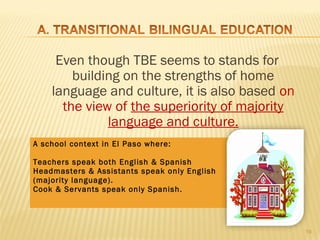 Even though TBE seems to stands for
        building on the strengths of home
    language and culture, it is also based on
      the view of the superiority of majority
              language and culture.
A school context in El Paso where:

Teachers speak both English & Spanish
Headmasters & Assistants speak only English
             DOES THIS SEEM OKEY?
(majority language).
Cook & Servants speak only Spanish.




                                                19
 