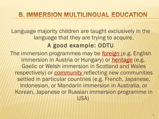 Language majority children are taught exclusively in the
          language that they are trying to acquire.
                A good example: ODTU
The immersion programmes may be foreign (e.g. English
     immersion in Austria or Hungary) or heritage (e.g.
     Gaelic or Welsh immersion in Scotland and Wales
  respectively) or community reflecting new communities
   settled in particular countries (e.g. French, Japanese,
    Indonesian, or Mandarin immersion in Australia, or
  Korean, Japanese or Russian immersion programme in
                            USA)

                                                         20
 