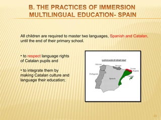 All children are required to master two languages, Spanish and Catalan,
until the end of their primary school.


• to respect language rights
of Catalan pupils and

• to integrate them by
making Catalan culture and
language their education;




                                                                          23
 