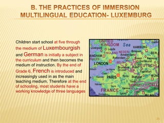 Children start school at five through
the medium of Luxembourgish
and German is initially a subject in
the curriculum and then becomes the
medium of instruction. By the end of
Grade 6, French is introduced and
increasingly used in as the main
teaching medium. Therefore at the end
of schooling, most students have a
working knowledge of three languages




                                        25
 