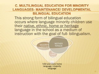This strong form of bilingual education
occurs where language minority children use
their native, ethnic, home or heritage
language in the school as a medium of
instruction with the goal of full- bilingualism.




                                                   27
 