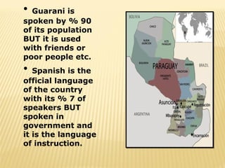 • Guarani is
spoken by % 90
of its population
BUT it is used
with friends or
poor people etc.
•  Spanish is the
official language
of the country
with its % 7 of
speakers BUT
spoken in
government and
it is the language
of instruction.
 