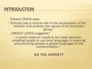   Edward (2004) says:
 “ Schools play a central role in the socialization of the
     children and embody the values of the dominant
                          group.”
 UNESCO (2003) suggests:”
     “ a careful balance needs to be made between
    enabling people to use local languages in learning
      and providing access to global languages of the
                     communication.”

                    DO YOU AGREE??


                                                             7
 