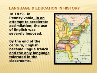 In 1879, in
Pennsylvania, in an
attempt to accelerate
assimilation; the use
of English was
severely imposed.

By the end of the
century, English
became lingua franca
and the only language
tolerated in the
classrooms.

                        9
 