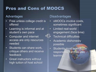 Pros and Cons of MOOCS
Advantages
• Free unless college credit is
offered
• Learning is informal and at
student’s own pace
• Computer and internet
access are only resources
needed
• Students can share work,
critique others and receive
feedback
• Great instructors without
high tuition of host school
Disadvantages
• xMOOCs involve costs,
sometimes significant
• Limited real-world
engagement (face time)
• Technical difficulties
• Academic dishonesty
possible
• Students must learn to be
responsible for their own
learning
 
