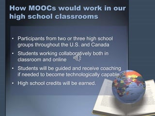 How MOOCs would work in our
high school classrooms
• Participants from two or three high school
groups throughout the U.S. and Canada
• Students working collaboratively both in
classroom and online
• Students will be guided and receive coaching
if needed to become technologically capable.
• High school credits will be earned.
 