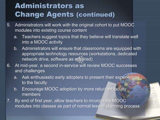 Administrators as
Change Agents (continued)
5. Administrators will work with the original cohort to put MOOC
modules into existing course content
a. Teachers suggest topics that they believe will translate well
into a MOOC activity
b. Administrators will ensure that classrooms are equipped with
appropriate technology resources (workstations, dedicated
network drive, software as required)
6. At mid-year, a second in-service will review MOOC successes
and challenges
a. Ask enthusiastic early adopters to present their experiences
to the faculty
b. Encourage MOOC adoption by more reluctant faculty
members
7. By end of first year, allow teachers to incorporate MOOC
modules into classes as part of normal lesson planning process
 