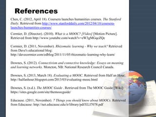 References
Chen, C. (2012, April 18). Coursera launches humanities courses. The Stanford
Daily. Retrieved from http://www.stanforddaily.com/2012/04/18/coursera-
launches-humanities-courses/
Cormier, D. (Director). (2010). What is a MOOC? [Video] [Motion Picture].
Retrieved from http://www.youtube.com/watch?v=eW3gMGqcZQc
Cormier, D. (2011, November). Rhizomatic learning - Why we teach? Retrieved
from Dave's educational blog:
http://davecormier.com/edblog/2011/11/05/rhizomatic-learning-why-learn/
Downes, S. (2012). Connectivism and connective knowledge: Essays on meaning
and learning networks. Moncton, NB: National Research Council Canada.
Downes, S. (2013, March 18). Evaluating a MOOC. Retrieved from Half an Hour:
http://halfanhour.blogspot.com/2013/03/evaluating-mooc.html
Downes, S. (n.d.). The MOOC Guide . Retrieved from The MOOC Guide [Wiki]:
https://sites.google.com/site/themoocguide/
Educause. (2011, November). 7 Things you should know about MOOCs. Retrieved
from Educause: http://net.educause.edu/ir/library/pdf/ELI7078.pdf
 