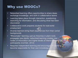 Why use MOOCs?
• Networked learning offers opportunities to share ideas,
exchange knowledge, and work in collaborative teams
• Learning takes place through interaction, questioning,
searching for information, and discussing what has been
discovered
• Collaborative work prepares students for real-world
employment
• Diverse learners bring fresh experiences from their varied
backgrounds
• “Rhizomatic” learning: just as rhizomes in plant roots
propagate new plants, networked learning creates new
nodes of information and higher levels of interaction among
participants (Cormier, 2012)
• Requires independent learning and encourages students to
become responsible for their own knowledge.
 