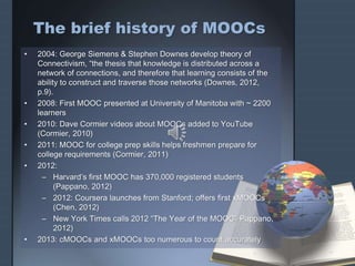 The brief history of MOOCs
• 2004: George Siemens & Stephen Downes develop theory of
Connectivism, “the thesis that knowledge is distributed across a
network of connections, and therefore that learning consists of the
ability to construct and traverse those networks (Downes, 2012,
p.9).
• 2008: First MOOC presented at University of Manitoba with ~ 2200
learners
• 2010: Dave Cormier videos about MOOCs added to YouTube
(Cormier, 2010)
• 2011: MOOC for college prep skills helps freshmen prepare for
college requirements (Cormier, 2011)
• 2012:
– Harvard’s first MOOC has 370,000 registered students
(Pappano, 2012)
– 2012: Coursera launches from Stanford; offers first xMOOCs
(Chen, 2012)
– New York Times calls 2012 “The Year of the MOOC” Pappano,
2012)
• 2013: cMOOCs and xMOOCs too numerous to count accurately
 