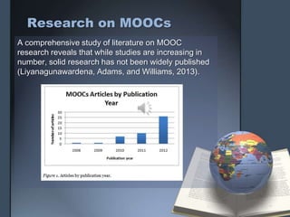 Research on MOOCs
A comprehensive study of literature on MOOC
research reveals that while studies are increasing in
number, solid research has not been widely published
(Liyanagunawardena, Adams, and Williams, 2013).
 