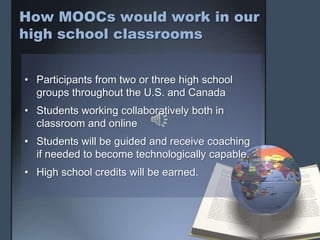 How MOOCs would work in our
high school classrooms
• Participants from two or three high school
groups throughout the U.S. and Canada
• Students working collaboratively both in
classroom and online
• Students will be guided and receive coaching
if needed to become technologically capable.
• High school credits will be earned.
 