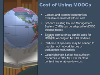 Cost of Using MOOCs
• Content and learning opportunities
available on Internet without cost
• School’s existing Course Management
System (CMS) can be adapted to MOOC
process needs
• Existing computer lab can be used for
students working on MOOC modules
• Part-time IT specialist may be needed to
troubleshoot network issues or
workstation malfunctions
• Goodnight High School has sufficient
resources to offer MOOCs for class
content free or at very low cost
 