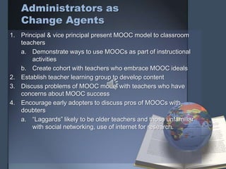 Administrators as
Change Agents
1. Principal & vice principal present MOOC model to classroom
teachers
a. Demonstrate ways to use MOOCs as part of instructional
activities
b. Create cohort with teachers who embrace MOOC ideals
2. Establish teacher learning group to develop content
3. Discuss problems of MOOC model with teachers who have
concerns about MOOC success
4. Encourage early adopters to discuss pros of MOOCs with
doubters
a. “Laggards” likely to be older teachers and those unfamiliar
with social networking, use of internet for research.
 