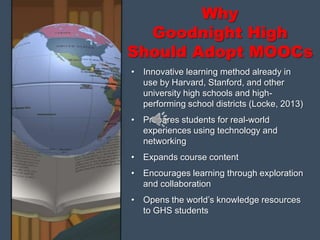 Why
Goodnight High
Should Adopt MOOCs
• Innovative learning method already in
use by Harvard, Stanford, and other
university high schools and high-
performing school districts (Locke, 2013)
• Prepares students for real-world
experiences using technology and
networking
• Expands course content
• Encourages learning through exploration
and collaboration
• Opens the world’s knowledge resources
to GHS students
 