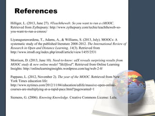 References
Hilliger, L. (2013, June 27). #Teachtheweb: So you want to run a cMOOC.
Retrieved from Zythepsary: http://www.zythepsary.com/techie/teachtheweb-so-
you-want-to-run-a-cmooc/
Liyanagunawardena, T., Adams, A., & Williams, S. (2013, July). MOOCs: A
systematic study of the published literature 2008-2012. The International Review of
Research in Open and Distance Learning, 14(3). Retrieved from
http://www.irrodl.org/index.php/irrodl/article/view/1455/2531
Morrison, D. (2013, June 10). Need-to-know: edX reveals surprising results from
MOOC study & new online model "Skillfeed". Retrieved from Online Learning
Insights: http://onlinelearninginsights.wordpress.com/tag/web-2-0/
Pappano, L. (2012, November 2). The year of the MOOC. Retrieved from New
York Times education life:
http://www.nytimes.com/2012/11/04/education/edlife/massive-open-online-
courses-are-multiplying-at-a-rapid-pace.html?pagewanted=1
Siemens, G. (2006). Knowing Knowledge. Creative Commons License: Lulu.
 