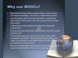Why use MOOCs?
• Networked learning offers opportunities to share ideas,
exchange knowledge, and work in collaborative teams
• Learning takes place through interaction, questioning,
searching for information, and discussing what has been
discovered
• Collaborative work prepares students for real-world
employment
• Diverse learners bring fresh experiences from their varied
backgrounds
• “Rhizomatic” learning: just as rhizomes in plant roots
propagate new plants, networked learning creates new
nodes of information and higher levels of interaction among
participants (Cormier, 2012)
• Requires independent learning and encourages students to
become responsible for their own knowledge.
 