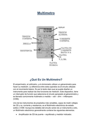 Multìmetro<br />DISPLAY<br />¿Qué Es Un Multímetro?<br />El amperímetro, el voltímetro, y el ohmiometro utilizan un galvanómetro para hacer su medición. La diferencia entre estos aparatos es el circuito utilizado con el movimiento básico. Es por lo tanto claro que se puede diseñar un instrumento para realizar las tres funciones de medición. Este dispositivo, tiene un interruptor de función que selecciona el circuito apropiado al galvanómetro y es llamado comúnmente multimetro o medido – volt – ohm – millampere (VOM).<br />Uno de los instrumentos de propósitos más versátiles, capaz de medir voltajes de CD y ca, corriente y resistencia, es el Multímetro electrónico de estado solido o VOM. Aunque los detalles del circuito varían de un instrumento a otro, un Multímetro electrónico generalmente contiene los siguientes elementos.<br />Amplificador de CD de puente – equilibrado y medidor indicador.<br />Atenuador de entrada o interruptor de RANGO, para limitar la magnitud del voltaje de entrada al voltaje deseado.<br />Sección de rectificación para convertir el voltaje de ca de entrada en voltaje de CD proporcional.<br />Batería interna y un circuito adicional para proporcionar la capacidad para medir resistencias.<br />Interruptor de FUNCION, para seleccionar las distintas funciones de medición del instrumento.<br />Además el instrumento suele incluir una fuente de alimentación para su operación con la línea de ca y, en la mayoría de los casos, una batería para operarlo como instrumento portátil de prueba. <br />Los Multímetros digitales<br />Los Multímetros digitales se identifican principalmente por un panel numérico para leer los valores medidos, la ausencia de la escala que es común el los Multímetros analógicos. Lo que si tienen es un selector de función y un selector de escala (algunos no tienen selector de escala pues el VOM la determina automáticamente). Algunos tienen un solo selector central. <br />Partes y Funciones De Un Multímetro Digital.A continuación describiremos las partes y funciones de un Multímetro. Generalmente los Multímetros son semejantes, aunque dependiendo de modelos, pueden cambiar la posición de sus partes y la cantidad de funciones, es por eso que cada parte tiene un símbolo estándar que identifica su función:<br />1.- Power: Botón de apagado-encendido.2.- Display: Pantalla de cristal líquido en donde se muestran los resultados de las mediciones.3.- Llave selectora del tipo y rango de medición: Esta llave nos sirve para seleccionar el tipo de magnitud a medir y el rango de la medición.4.- Rangos y tipos de medición: Los números y símbolos que rodean la llave selectora indican el tipo y rango que se puede escoger. En la imagen anterior podemos apreciar los diferentes tipos de posibles mediciones de magnitudes como el voltaje directo y alterno, la corriente directa y alterna, la resistencia, la capacitancia, la frecuencia, prueba de diodos y continuidad.5.- Cables rojo y negro con punta: El cable negro siempre se conecta al borne o jack negro, mientras que el cable rojo se conecta al jack adecuado según la magnitud que se quiera medir. A continuación vemos la forma en que se conectan estos cables al Multímetro.<br />6.- Borne de conexión o jack negativo: Aquí siempre se conecta el cable negro con punta.<br />7.- Borne de conexión o jack para el cable rojo con punta para mediciones de voltaje (V), resistencia (Ω) y frecuencia (Hz). Su símbolo es el siguiente.<br />8.- Borne de conexión o jack para el cable rojo con punta para medición de mili amperes (mA).<br />9.- Borne de conexión o jack para el cable rojo con punta para medición de amperes (A).<br />10.- Zócalo de conexión para medir capacitares o condensadores.<br />11.- Zócalo de conexión para medir temperatura.<br />Selección De Las Magnitudes y Escalas o Rangos. <br />Continuidad, prueba de diodos y resistencias: Tengamos en cuenta que para utilizar el Multímetro en esta escala, el componente a medir no debe recibir corriente del circuito al cual pertenece y debe encontrarse desconectado. Los valores indicados en la respectiva escala, por ejemplo pueden ser:<br />Para emplear un Multímetro o tester digital (aparato para medir diferentes parámetros en ámbito de la electrónica y electricidad), es en general parecido, pero puede haber variaciones entre modelos. En términos muy generales:Para medir intensidad, necesitas conectar el circuito en serie, lo que nos lleva a abrir el circuito, e instalar el Multímetro dentro del mismo. La borna roja debe ir en la capacidad de amperaje que desees medir y la negra en COM común).Para medir tensión o voltaje, es sencillo, se colocan las puntas de las bornas entre los puntos para los cuales deseamos la información. Para el voltaje absoluto, la borna negra la colocas sobre otra superficie.Para medir resistencia, es como para la tensión o voltaje, solo que el selector del Multímetro lo pones en Ohmios con una escala adecuada a la resistencia en cuestión (si no sabes cuál, vas de la escala mayor disminuyendo hasta encontrar una lectura).<br />