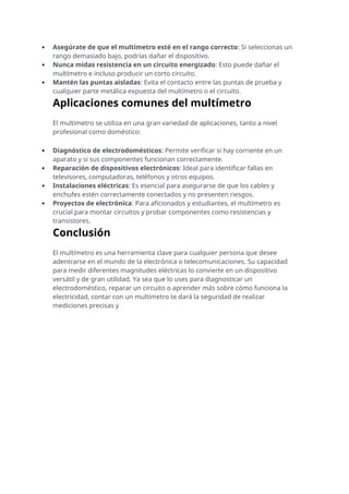  Asegúrate de que el multímetro esté en el rango correcto: Si seleccionas un
rango demasiado bajo, podrías dañar el dispositivo.
 Nunca midas resistencia en un circuito energizado: Esto puede dañar el
multímetro e incluso producir un corto circuito.
 Mantén las puntas aisladas: Evita el contacto entre las puntas de prueba y
cualquier parte metálica expuesta del multímetro o el circuito.
Aplicaciones comunes del multímetro
El multímetro se utiliza en una gran variedad de aplicaciones, tanto a nivel
profesional como doméstico:
 Diagnóstico de electrodomésticos: Permite verificar si hay corriente en un
aparato y si sus componentes funcionan correctamente.
 Reparación de dispositivos electrónicos: Ideal para identificar fallas en
televisores, computadoras, teléfonos y otros equipos.
 Instalaciones eléctricas: Es esencial para asegurarse de que los cables y
enchufes estén correctamente conectados y no presenten riesgos.
 Proyectos de electrónica: Para aficionados y estudiantes, el multímetro es
crucial para montar circuitos y probar componentes como resistencias y
transistores.
Conclusión
El multímetro es una herramienta clave para cualquier persona que desee
adentrarse en el mundo de la electrónica o telecomunicaciones. Su capacidad
para medir diferentes magnitudes eléctricas lo convierte en un dispositivo
versátil y de gran utilidad. Ya sea que lo uses para diagnosticar un
electrodoméstico, reparar un circuito o aprender más sobre cómo funciona la
electricidad, contar con un multímetro te dará la seguridad de realizar
mediciones precisas y
 