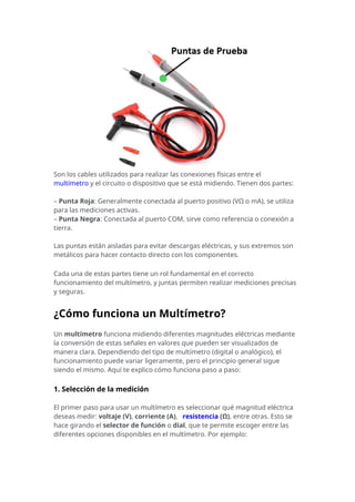 Son los cables utilizados para realizar las conexiones físicas entre el
multímetro y el circuito o dispositivo que se está midiendo. Tienen dos partes:
– Punta Roja: Generalmente conectada al puerto positivo (VΩ o mA), se utiliza
para las mediciones activas.
– Punta Negra: Conectada al puerto COM, sirve como referencia o conexión a
tierra.
Las puntas están aisladas para evitar descargas eléctricas, y sus extremos son
metálicos para hacer contacto directo con los componentes.
Cada una de estas partes tiene un rol fundamental en el correcto
funcionamiento del multímetro, y juntas permiten realizar mediciones precisas
y seguras.
¿Cómo funciona un Multímetro?
Un multímetro funciona midiendo diferentes magnitudes eléctricas mediante
la conversión de estas señales en valores que pueden ser visualizados de
manera clara. Dependiendo del tipo de multímetro (digital o analógico), el
funcionamiento puede variar ligeramente, pero el principio general sigue
siendo el mismo. Aquí te explico cómo funciona paso a paso:
1. Selección de la medición
El primer paso para usar un multímetro es seleccionar qué magnitud eléctrica
deseas medir: voltaje (V), corriente (A), resistencia (Ω), entre otras. Esto se
hace girando el selector de función o dial, que te permite escoger entre las
diferentes opciones disponibles en el multímetro. Por ejemplo:
 
