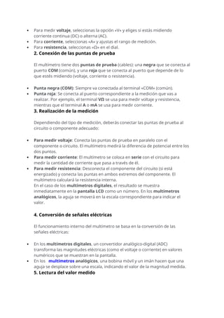  Para medir voltaje, seleccionas la opción «V» y eliges si estás midiendo
corriente continua (DC) o alterna (AC).
 Para corriente, seleccionas «A» y ajustas el rango de medición.
 Para resistencia, seleccionas «Ω» en el dial.
2. Conexión de las puntas de prueba
El multímetro tiene dos puntas de prueba (cables): una negra que se conecta al
puerto COM (común), y una roja que se conecta al puerto que depende de lo
que estés midiendo (voltaje, corriente o resistencia).
 Punta negra (COM): Siempre va conectada al terminal «COM» (común).
 Punta roja: Se conecta al puerto correspondiente a la medición que vas a
realizar. Por ejemplo, el terminal VΩ se usa para medir voltaje y resistencia,
mientras que el terminal A o mA se usa para medir corriente.
3. Realización de la medición
Dependiendo del tipo de medición, deberás conectar las puntas de prueba al
circuito o componente adecuado:
 Para medir voltaje: Conecta las puntas de prueba en paralelo con el
componente o circuito. El multímetro medirá la diferencia de potencial entre los
dos puntos.
 Para medir corriente: El multímetro se coloca en serie con el circuito para
medir la cantidad de corriente que pasa a través de él.
 Para medir resistencia: Desconecta el componente del circuito (si está
energizado) y conecta las puntas en ambos extremos del componente. El
multímetro calculará la resistencia interna.
En el caso de los multímetros digitales, el resultado se muestra
inmediatamente en la pantalla LCD como un número. En los multímetros
analógicos, la aguja se moverá en la escala correspondiente para indicar el
valor.
4. Conversión de señales eléctricas
El funcionamiento interno del multímetro se basa en la conversión de las
señales eléctricas:
 En los multímetros digitales, un convertidor analógico-digital (ADC)
transforma las magnitudes eléctricas (como el voltaje o corriente) en valores
numéricos que se muestran en la pantalla.
 En los multímetros analógicos, una bobina móvil y un imán hacen que una
aguja se desplace sobre una escala, indicando el valor de la magnitud medida.
5. Lectura del valor medido
 